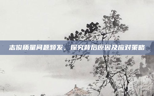 志俊质量问题频发，探究背后原因及应对策略