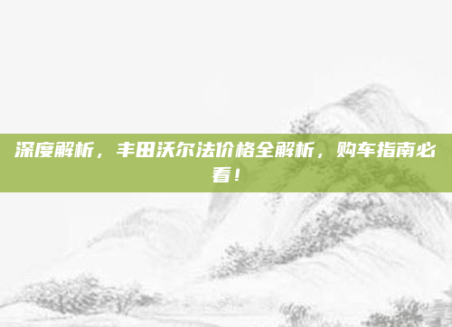 深度解析，丰田沃尔法价格全解析，购车指南必看！