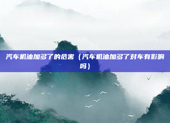 汽车机油加多了的危害(汽车机油加多了对车有影响吗)