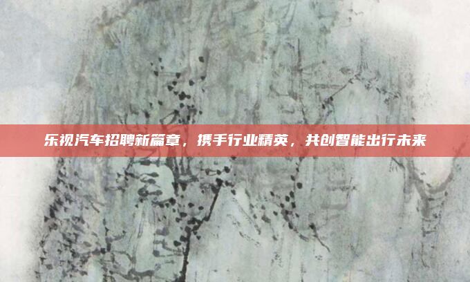 乐视汽车招聘新篇章，携手行业精英，共创智能出行未来