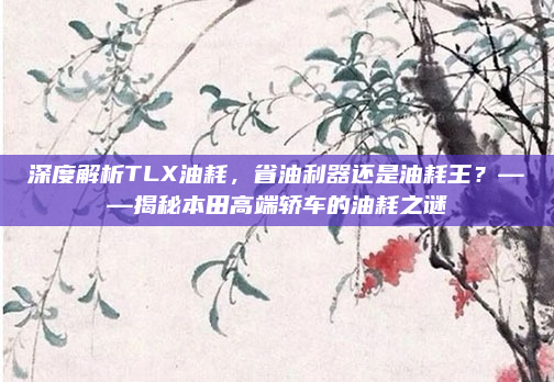 深度解析TLX油耗，省油利器还是油耗王？——揭秘本田高端轿车的油耗之谜