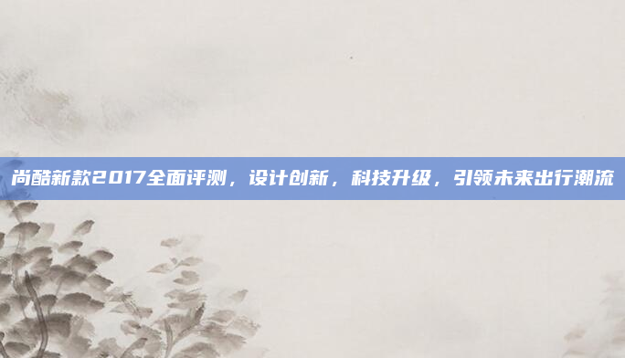 尚酷新款2017全面评测，设计创新，科技升级，引领未来出行潮流
