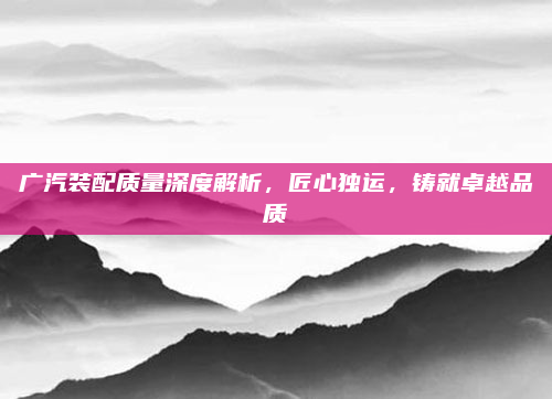 广汽装配质量深度解析，匠心独运，铸就卓越品质