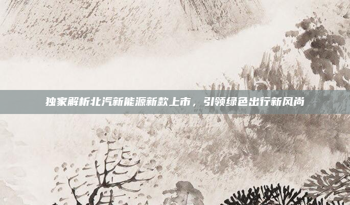独家解析北汽新能源新款上市，引领绿色出行新风尚