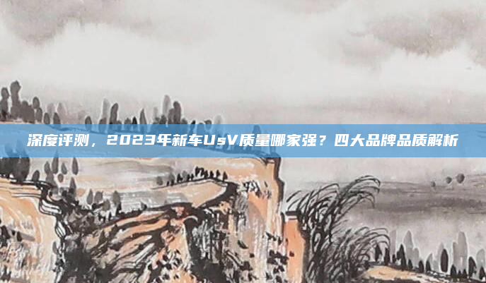 深度评测，2023年新车UsV质量哪家强？四大品牌品质解析