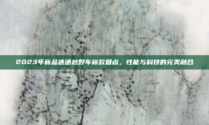 2023年新品速递越野车新款盘点，性能与科技的完美融合