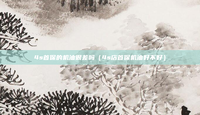 4s首保的机油很差吗(4s店首保机油好不好)