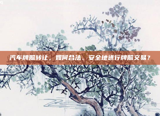 汽车牌照转让,如何合法、安全地进行牌照交易?