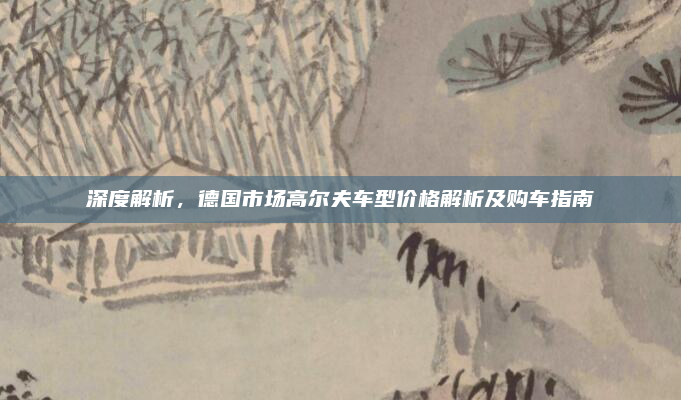 深度解析，德国市场高尔夫车型价格解析及购车指南