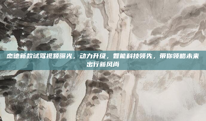 杰德新款试驾视频曝光，动力升级，智能科技领先，带你领略未来出行新风尚