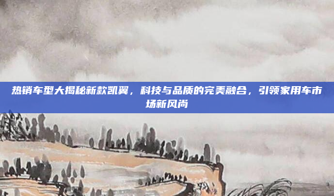 热销车型大揭秘新款凯翼,科技与品质的完美融合,引领家用车市场新风尚