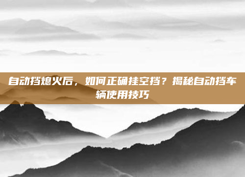 自动挡熄火后，如何正确挂空挡？揭秘自动挡车辆使用技巧
