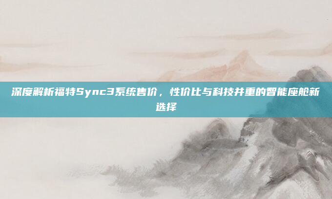 深度解析福特Sync3系统售价，性价比与科技并重的智能座舱新选择