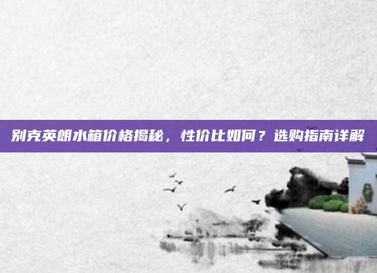 别克英朗水箱价格揭秘，性价比如何？选购指南详解