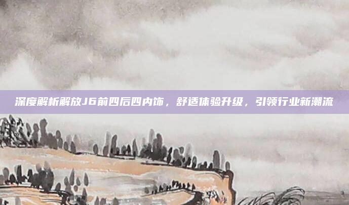 深度解析解放J6前四后四内饰，舒适体验升级，引领行业新潮流