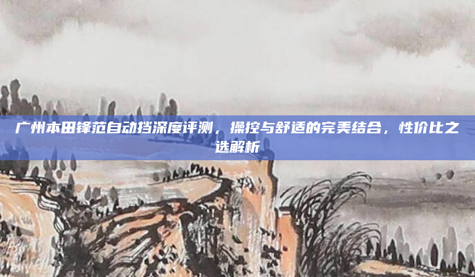 广州本田锋范自动挡深度评测，操控与舒适的完美结合，性价比之选解析