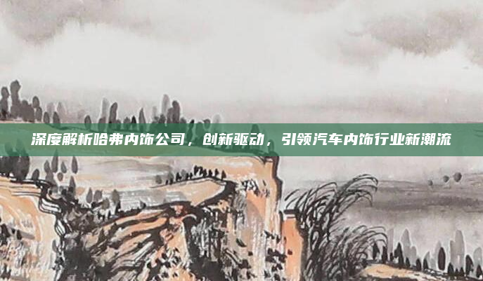 深度解析哈弗内饰公司,创新驱动,引领汽车内饰行业新潮流