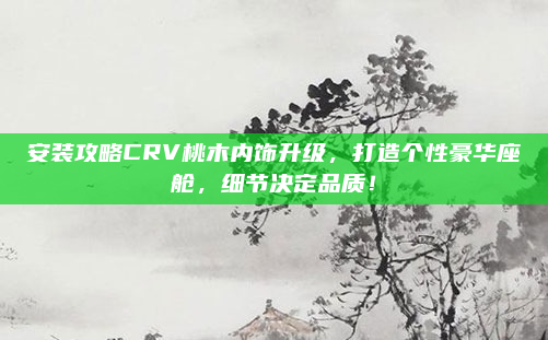 安装攻略CRV桃木内饰升级，打造个性豪华座舱，细节决定品质！