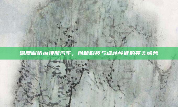 深度解析福特斯汽车，创新科技与卓越性能的完美融合