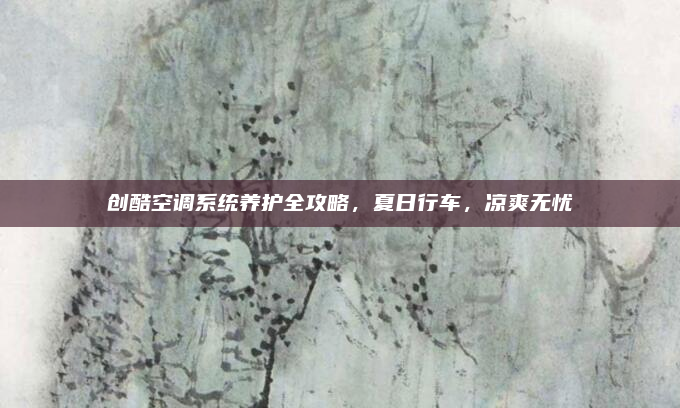 创酷空调系统养护全攻略,夏日行车,凉爽无忧