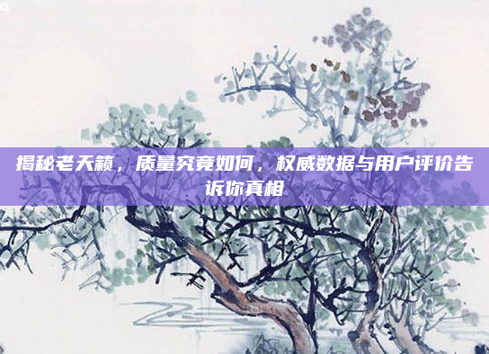 揭秘老天籁,质量究竟如何,权威数据与用户评价告诉你真相