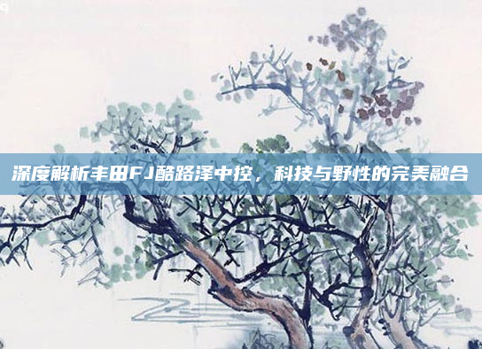 深度解析丰田FJ酷路泽中控,科技与野性的完美融合