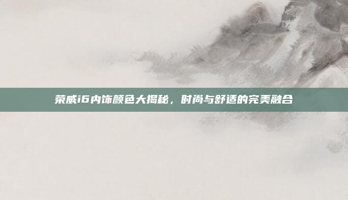 荣威i6内饰颜色大揭秘，时尚与舒适的完美融合