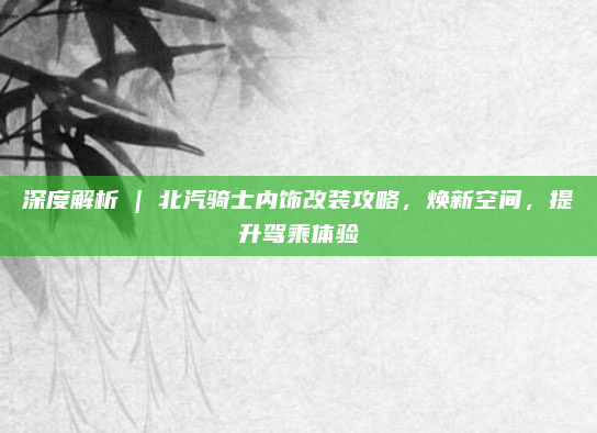 深度解析 | 北汽骑士内饰改装攻略，焕新空间，提升驾乘体验
