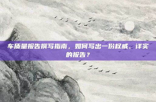 车质量报告撰写指南,如何写出一份权威、详实的报告?