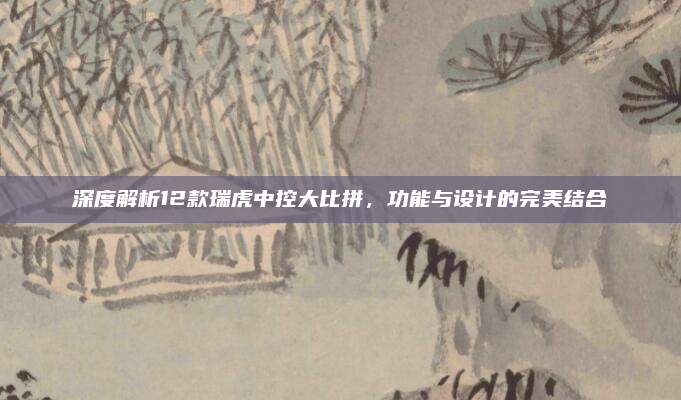 深度解析12款瑞虎中控大比拼，功能与设计的完美结合