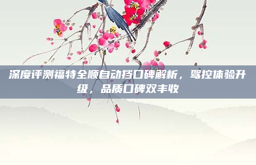 深度评测福特全顺自动挡口碑解析,驾控体验升级,品质口碑双丰收