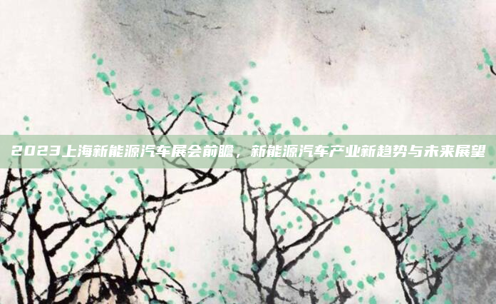 2023上海新能源汽车展会前瞻，新能源汽车产业新趋势与未来展望