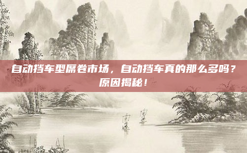 自动挡车型席卷市场，自动挡车真的那么多吗？原因揭秘！