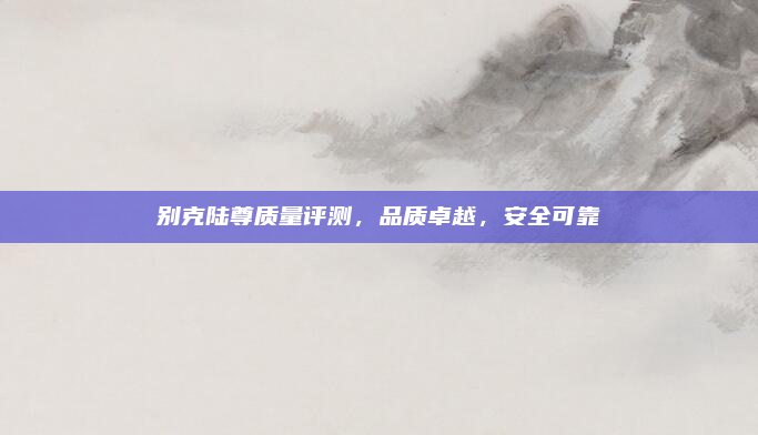 别克陆尊质量评测，品质卓越，安全可靠
