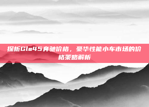 探析Gla45奔驰价格,豪华性能小车市场的价格策略解析
