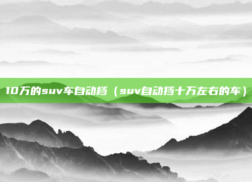 10万的suv车自动档（suv自动挡十万左右的车）