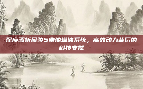 深度解析风骏5柴油燃油系统,高效动力背后的科技支撑