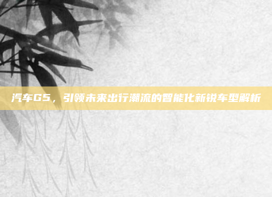 汽车G5，引领未来出行潮流的智能化新锐车型解析