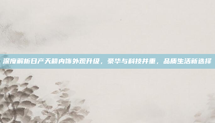 深度解析日产天籁内饰外观升级，豪华与科技并重，品质生活新选择