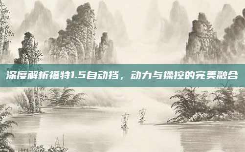 深度解析福特1.5自动挡,动力与操控的完美融合