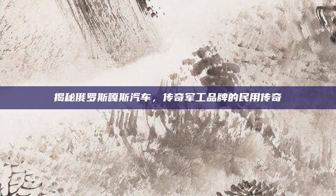 揭秘俄罗斯嘎斯汽车，传奇军工品牌的民用传奇