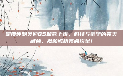 深度评测奥迪Q5新款上市，科技与豪华的完美融合，视频解析亮点纷呈！