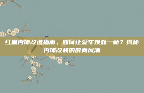 红黑内饰改造指南，如何让爱车焕然一新？揭秘内饰改装的时尚风潮