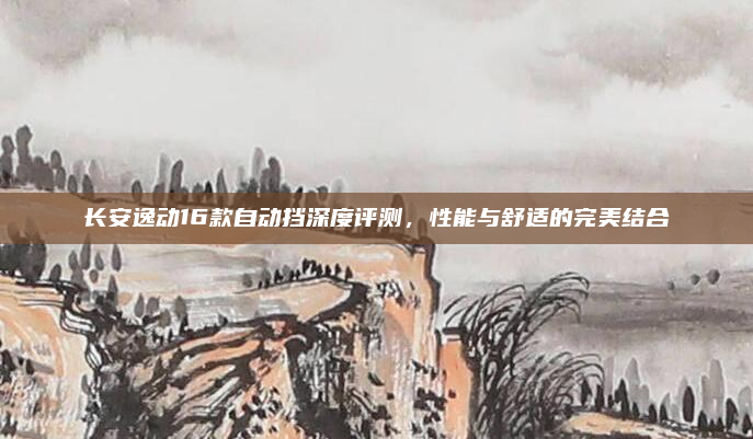 长安逸动16款自动挡深度评测，性能与舒适的完美结合