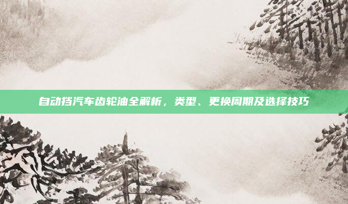 自动挡汽车齿轮油全解析，类型、更换周期及选择技巧