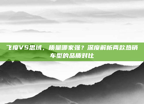 飞度VS思域，质量哪家强？深度解析两款热销车型的品质对比
