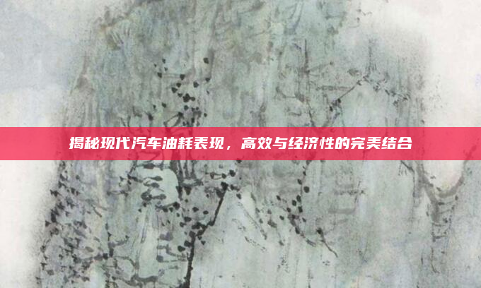 揭秘现代汽车油耗表现,高效与经济性的完美结合