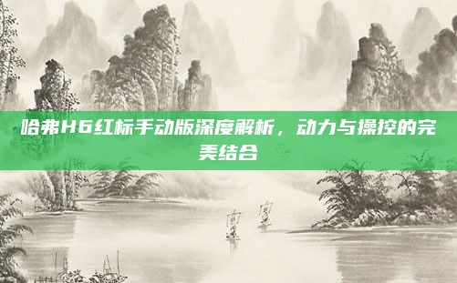 哈弗H6红标手动版深度解析,动力与操控的完美结合