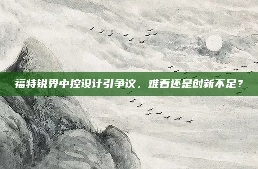 福特锐界中控设计引争议，难看还是创新不足？