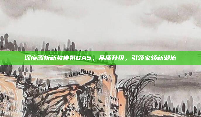 深度解析新款传祺GA5，品质升级，引领家轿新潮流